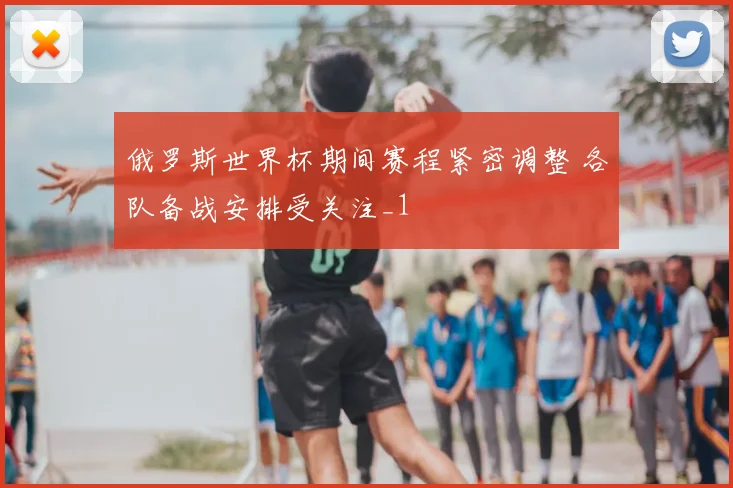 俄罗斯世界杯期间赛程紧密调整 各队备战安排受关注_1