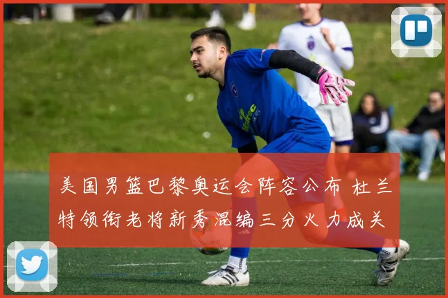 美国男篮巴黎奥运会阵容公布 杜兰特领衔老将新秀混编三分火力成关键
