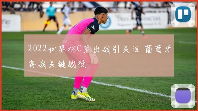2022世界杯C罗出战引关注 葡萄牙备战关键战役