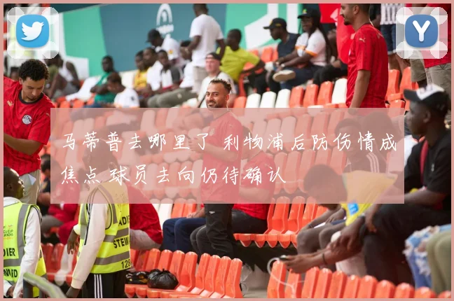 马蒂普去哪里了 利物浦后防伤情成焦点 球员去向仍待确认