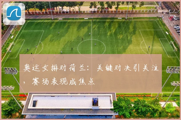 奥运女排对荷兰：关键对决引关注，赛场表现成焦点