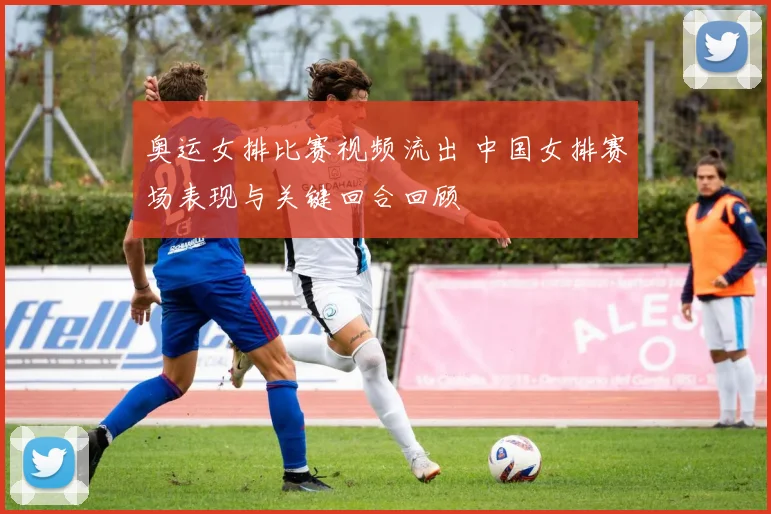 奥运女排比赛视频流出 中国女排赛场表现与关键回合回顾