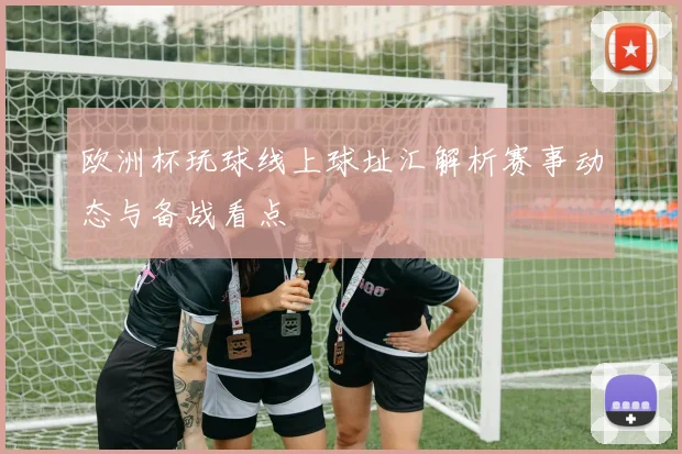 欧洲杯玩球线上球址汇解析赛事动态与备战看点