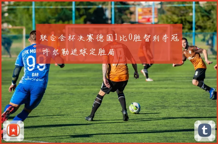 联合会杯决赛德国1比0胜智利夺冠 许尔勒进球定胜局