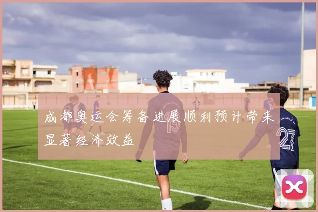 成都奥运会筹备进展顺利预计带来显著经济效益