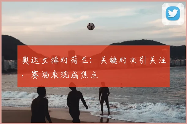 奥运女排对荷兰：关键对决引关注，赛场表现成焦点