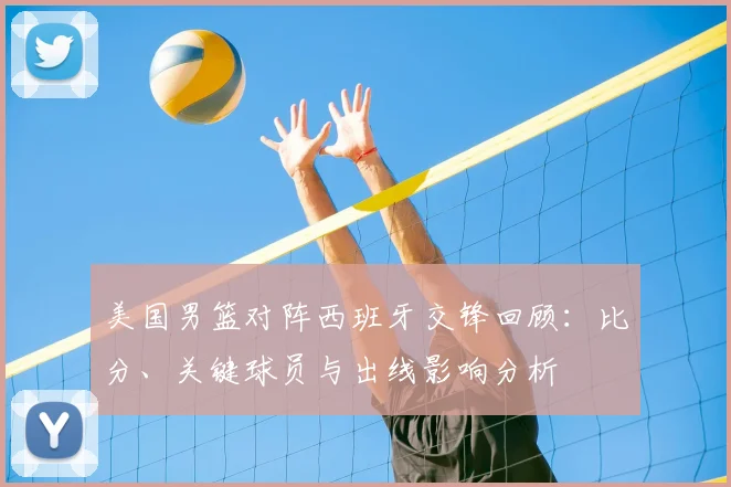 美国男篮对阵西班牙交锋回顾：比分、关键球员与出线影响分析