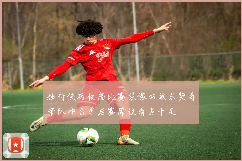 独行侠对快船比赛录像回放东契奇带队冲击季后赛席位看点十足