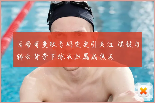 马蒂奇曼联号码变更引关注 退役与转会背景下球衣归属成焦点