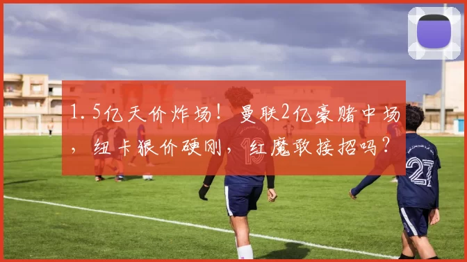 1.5亿天价炸场!曼联2亿豪赌中场,纽卡狠价硬刚,红魔敢接招吗?_预算_英超_考验