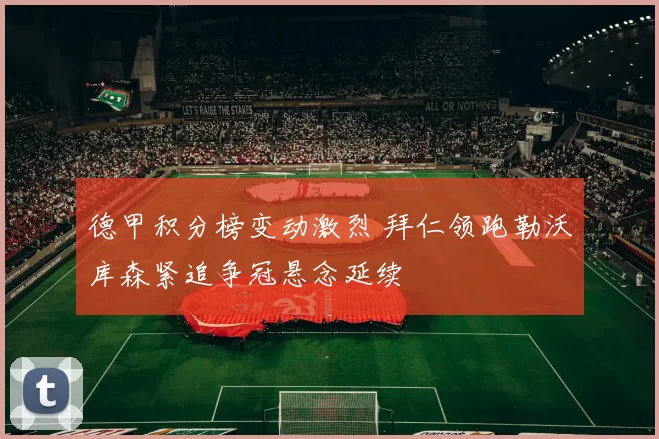 德甲积分榜变动激烈 拜仁领跑勒沃库森紧追争冠悬念延续