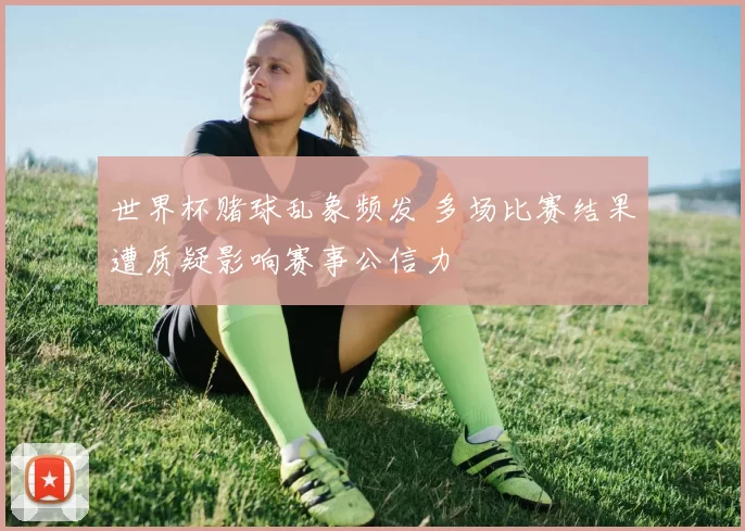 世界杯赌球乱象频发 多场比赛结果遭质疑影响赛事公信力