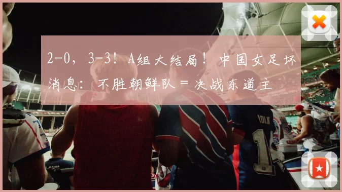 2-0,3-3!A组大结局!中国女足坏消息:不胜朝鲜队=决战东道主