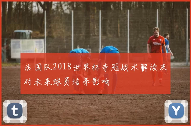法国队2018世界杯夺冠战术解读及对未来球员培养影响