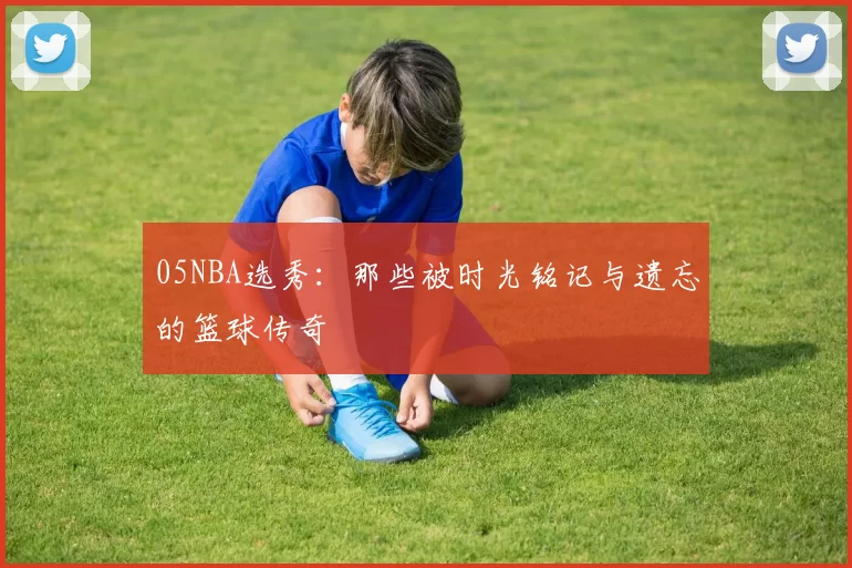 05NBA选秀：那些被时光铭记与遗忘的篮球传奇