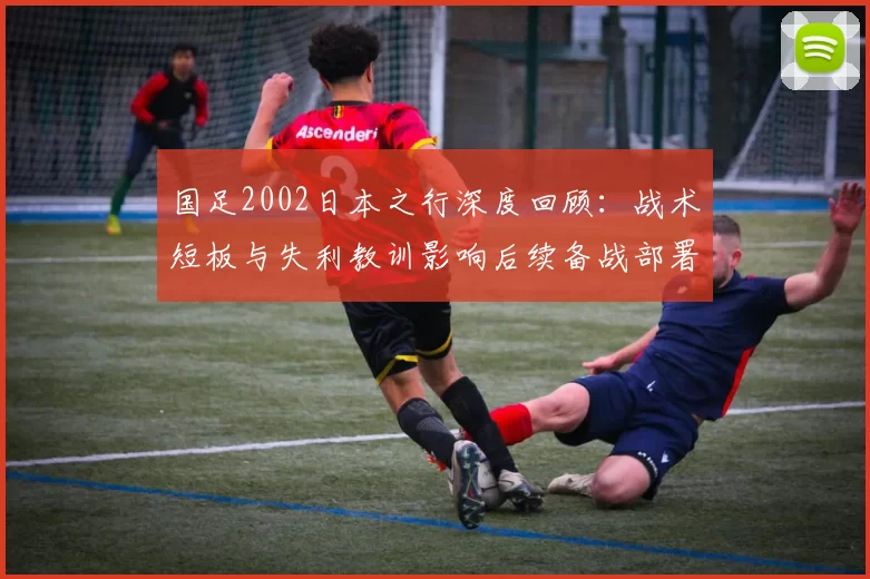 国足2002日本之行深度回顾：战术短板与失利教训影响后续备战部署