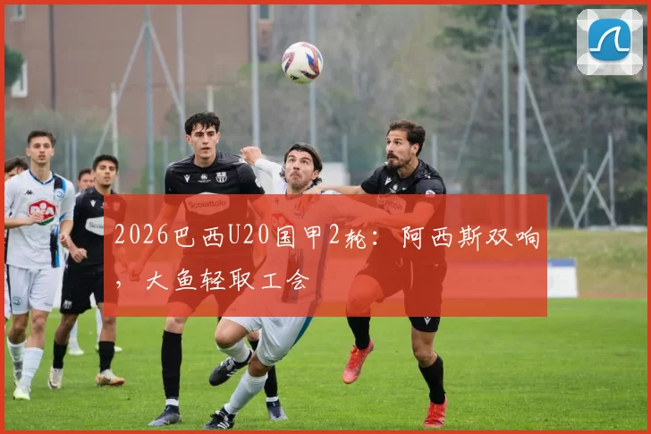 2026巴西U20国甲2轮:阿西斯双响,大鱼轻取工会