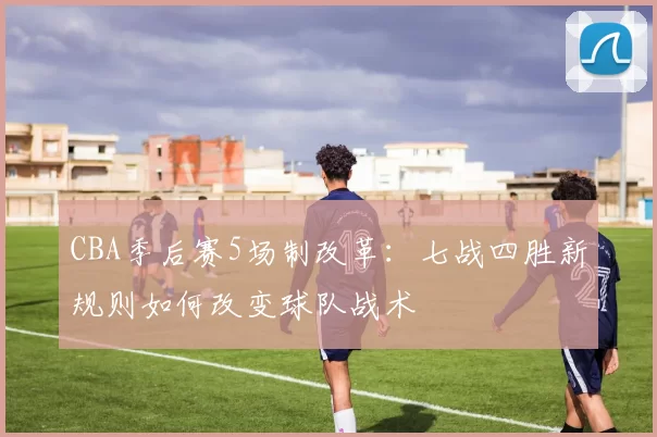 CBA季后赛5场制改革：七战四胜新规则如何改变球队战术