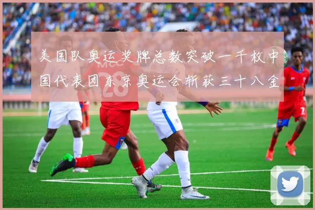 美国队奥运奖牌总数突破一千枚中国代表团东京奥运会斩获三十八金