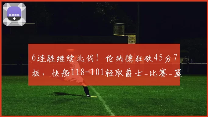6连胜继续北伐！伦纳德狂砍45分7板，快船118-101轻取爵士_比赛_篮板_NBA