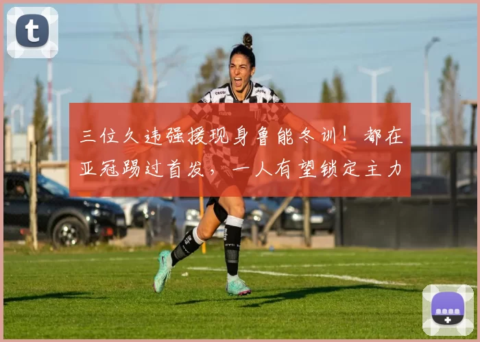 三位久违强援现身鲁能冬训！都在亚冠踢过首发，一人有望锁定主力