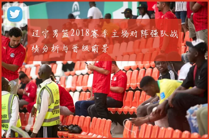 辽宁男篮2018赛季主场对阵强队战绩分析与晋级前景