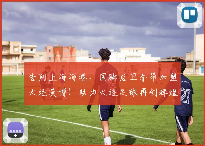 告别上海海港，国脚后卫李昂加盟大连英博！助力大连足球再创辉煌_中超_中卫_防守