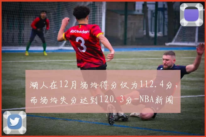 湖人在12月场均得分仅为112.4分，而场均失分达到120.3分-NBA新闻