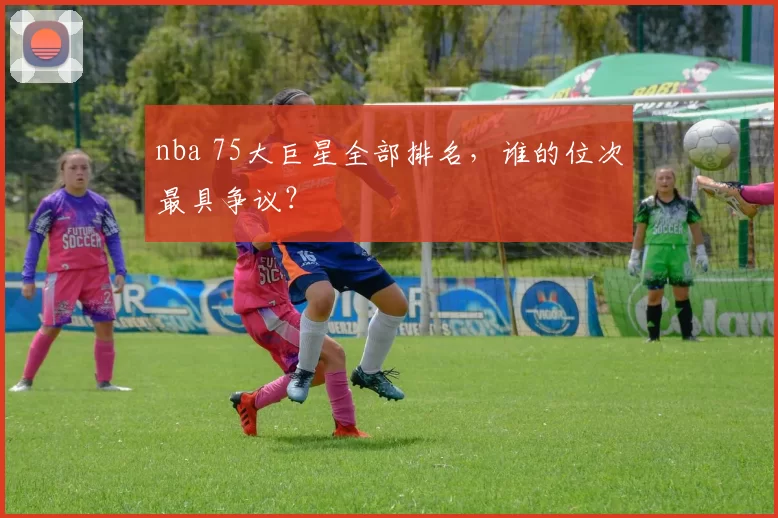 nba 75大巨星全部排名,谁的位次最具争议?