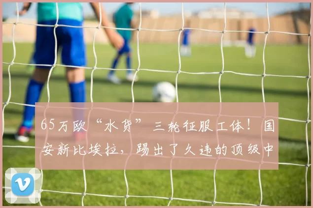 65万欧“水货”三轮征服工体！国安新比埃拉，踢出了久违的顶级中场灵性_布巴卡尔·孔特_外援_比赛