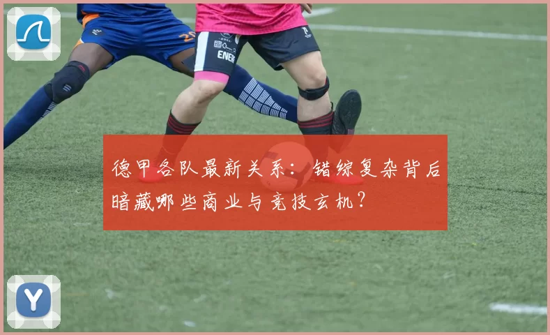 德甲各队最新关系：错综复杂背后暗藏哪些商业与竞技玄机？