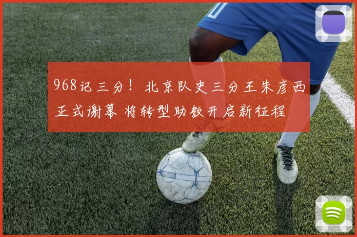 968记三分！北京队史三分王朱彦西正式谢幕 将转型助教开启新征程