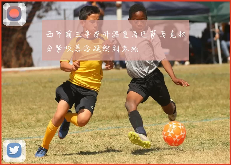 西甲前三争夺升温皇马巴萨马竞积分紧咬悬念延续到末轮