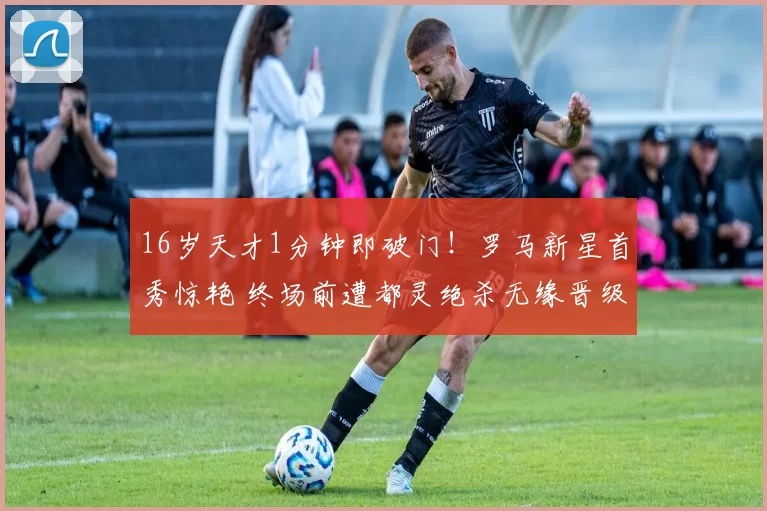 16岁天才1分钟即破门！罗马新星首秀惊艳 终场前遭都灵绝杀无缘晋级