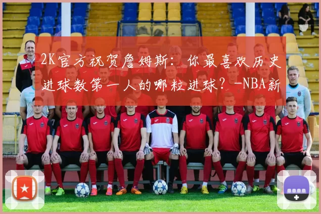 2K官方祝贺詹姆斯:你最喜欢历史进球数第一人的哪粒进球?-NBA新闻