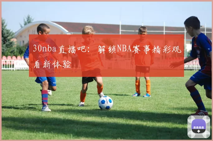 30nba直播吧：解锁NBA赛事精彩观看新体验