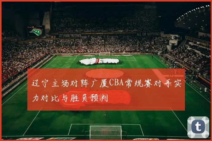 辽宁主场对阵广厦CBA常规赛对手实力对比与胜负预判