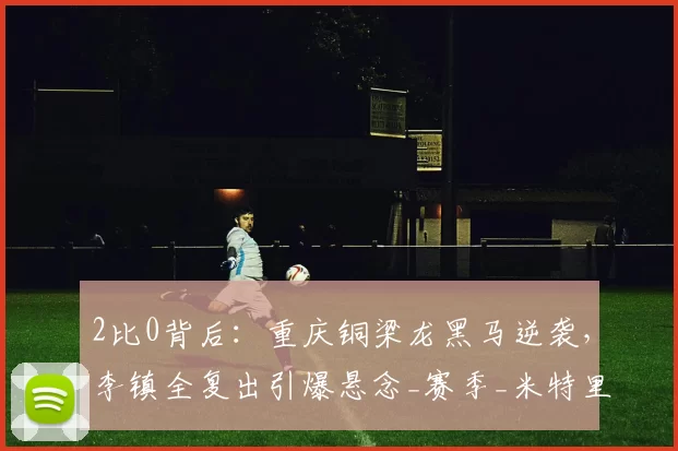 2比0背后：重庆铜梁龙黑马逆袭，李镇全复出引爆悬念_赛季_米特里_比赛