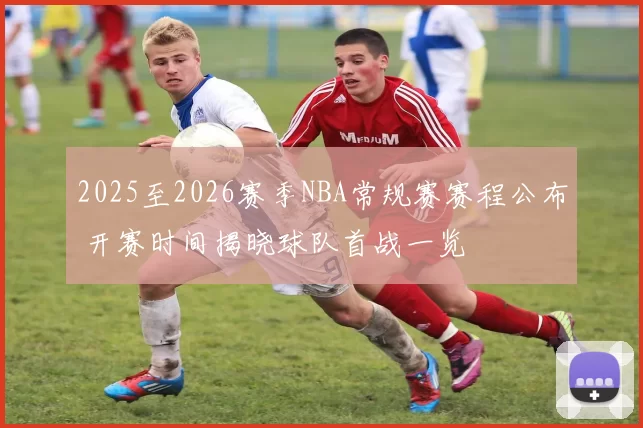 2025至2026赛季NBA常规赛赛程公布 开赛时间揭晓球队首战一览