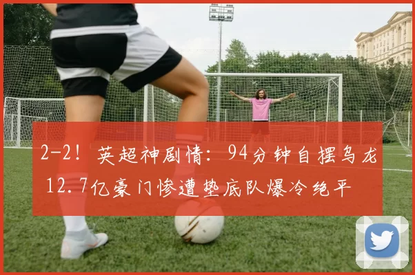 2-2！英超神剧情：94分钟自摆乌龙 12.7亿豪门惨遭垫底队爆冷绝平
