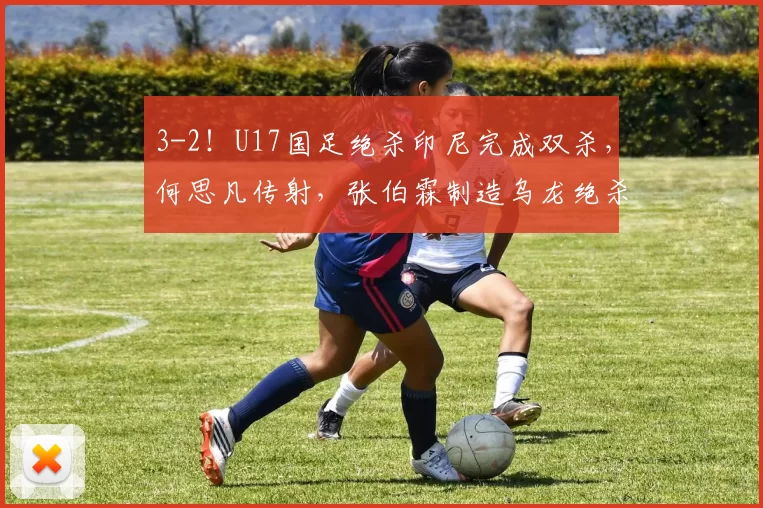 3-2!U17国足绝杀印尼完成双杀,何思凡传射,张伯霖制造乌龙绝杀