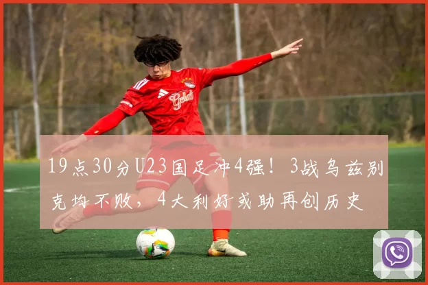 19点30分U23国足冲4强！3战乌兹别克均不败，4大利好或助再创历史