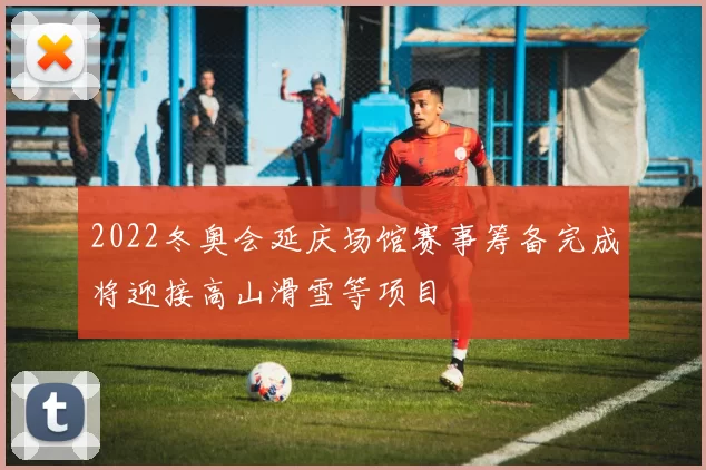 2022冬奥会延庆场馆赛事筹备完成将迎接高山滑雪等项目