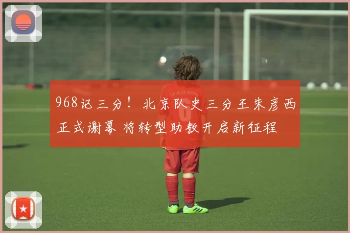 968记三分！北京队史三分王朱彦西正式谢幕 将转型助教开启新征程