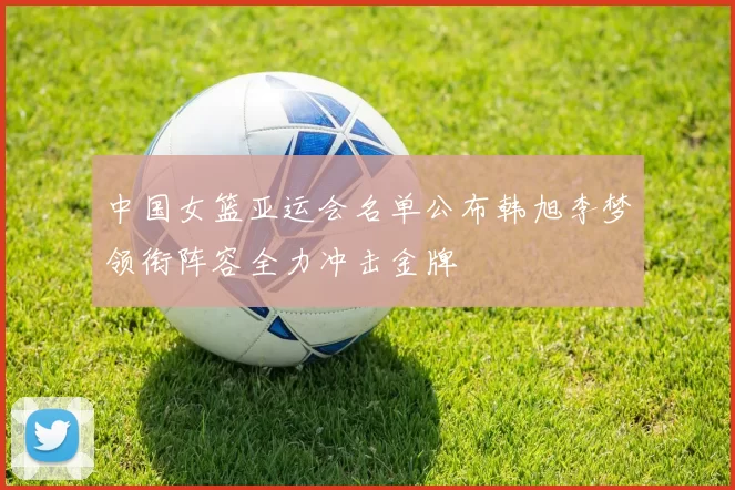 中国女篮亚运会名单公布韩旭李梦领衔阵容全力冲击金牌